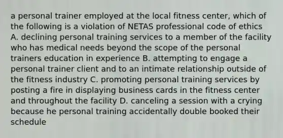 a personal trainer employed at the local fitness center, which of the following is a violation of NETAS professional code of ethics A. declining personal training services to a member of the facility who has medical needs beyond the scope of the personal trainers education in experience B. attempting to engage a personal trainer client and to an intimate relationship outside of the fitness industry C. promoting personal training services by posting a fire in displaying business cards in the fitness center and throughout the facility D. canceling a session with a crying because he personal training accidentally double booked their schedule