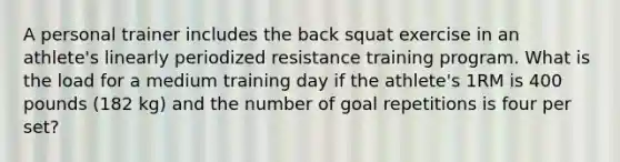 A personal trainer includes the back squat exercise in an athlete's linearly periodized resistance training program. What is the load for a medium training day if the athlete's 1RM is 400 pounds (182 kg) and the number of goal repetitions is four per set?