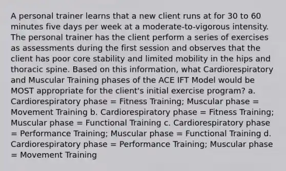 A personal trainer learns that a new client runs at for 30 to 60 minutes five days per week at a moderate-to-vigorous intensity. The personal trainer has the client perform a series of exercises as assessments during the first session and observes that the client has poor core stability and limited mobility in the hips and thoracic spine. Based on this information, what Cardiorespiratory and Muscular Training phases of the ACE IFT Model would be MOST appropriate for the client's initial exercise program? a. Cardiorespiratory phase = Fitness Training; Muscular phase = Movement Training b. Cardiorespiratory phase = Fitness Training; Muscular phase = Functional Training c. Cardiorespiratory phase = Performance Training; Muscular phase = Functional Training d. Cardiorespiratory phase = Performance Training; Muscular phase = Movement Training