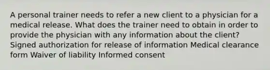 A personal trainer needs to refer a new client to a physician for a medical release. What does the trainer need to obtain in order to provide the physician with any information about the client? Signed authorization for release of information Medical clearance form Waiver of liability Informed consent