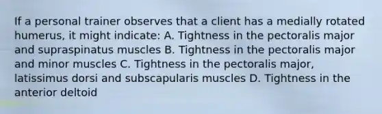 If a personal trainer observes that a client has a medially rotated humerus, it might indicate: A. Tightness in the pectoralis major and supraspinatus muscles B. Tightness in the pectoralis major and minor muscles C. Tightness in the pectoralis major, latissimus dorsi and subscapularis muscles D. Tightness in the anterior deltoid