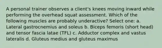 A personal trainer observes a client's knees moving inward while performing the overhead squat assessment. Which of the following muscles are probably underactive? Select one: a. Lateral gastrocnemius and soleus b. Biceps femoris (short head) and tensor fascia latae (TFL) c. Adductor complex and vastus lateralis d. Gluteus medius and gluteus maximus