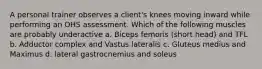 A personal trainer observes a client's knees moving inward while performing an OHS assessment. Which of the following muscles are probably underactive a. Biceps femoris (short head) and TFL b. Adductor complex and Vastus lateralis c. Gluteus medius and Maximus d. lateral gastrocnemius and soleus