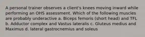 A personal trainer observes a client's knees moving inward while performing an OHS assessment. Which of the following muscles are probably underactive a. Biceps femoris (short head) and TFL b. Adductor complex and Vastus lateralis c. Gluteus medius and Maximus d. lateral gastrocnemius and soleus