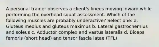 A personal trainer observes a client's knees moving inward while performing the overhead squat assessment. Which of the following muscles are probably underactive? Select one: a. Gluteus medius and gluteus maximus b. Lateral gastrocnemius and soleus c. Adductor complex and vastus lateralis d. Biceps femoris (short head) and tensor fascia latae (TFL)