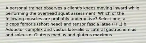 A personal trainer observes a client's knees moving inward while performing the overhead squat assessment. Which of the following muscles are probably underactive? Select one: a. Biceps femoris (short head) and tensor fascia latae (TFL) b. Adductor complex and vastus lateralis c. Lateral gastrocnemius and soleus d. Gluteus medius and gluteus maximus