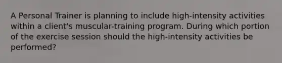 A Personal Trainer is planning to include high-intensity activities within a client's muscular-training program. During which portion of the exercise session should the high-intensity activities be performed?