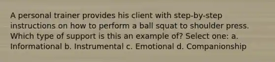 A personal trainer provides his client with step-by-step instructions on how to perform a ball squat to shoulder press. Which type of support is this an example of? Select one: a. Informational b. Instrumental c. Emotional d. Companionship