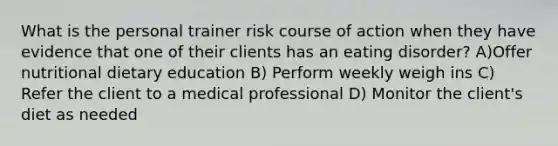 What is the personal trainer risk course of action when they have evidence that one of their clients has an eating disorder? A)Offer nutritional dietary education B) Perform weekly weigh ins C) Refer the client to a medical professional D) Monitor the client's diet as needed