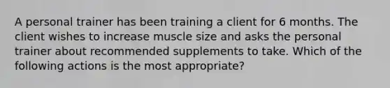 A personal trainer has been training a client for 6 months. The client wishes to increase muscle size and asks the personal trainer about recommended supplements to take. Which of the following actions is the most appropriate?