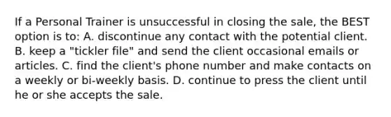 If a Personal Trainer is unsuccessful in closing the sale, the BEST option is to: A. discontinue any contact with the potential client. B. keep a "tickler file" and send the client occasional emails or articles. C. find the client's phone number and make contacts on a weekly or bi-weekly basis. D. continue to press the client until he or she accepts the sale.