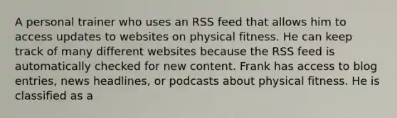 A personal trainer who uses an RSS feed that allows him to access updates to websites on physical fitness. He can keep track of many different websites because the RSS feed is automatically checked for new content. Frank has access to blog entries, news headlines, or podcasts about physical fitness. He is classified as a