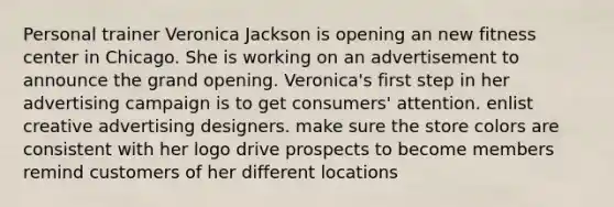 Personal trainer Veronica Jackson is opening an new fitness center in Chicago. She is working on an advertisement to announce the grand opening. Veronica's first step in her advertising campaign is to get consumers' attention. enlist creative advertising designers. make sure the store colors are consistent with her logo drive prospects to become members remind customers of her different locations