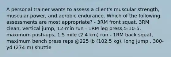 A personal trainer wants to assess a client's muscular strength, muscular power, and aerobic endurance. Which of the following assessments are most appropriate? - 3RM front squat, 3RM clean, vertical jump, 12-min run - 1RM leg press,5-10-5, maximum push-ups, 1.5 mile (2.4 km) run - 1RM back squat, maximum bench press reps @225 lb (102.5 kg), long jump , 300-yd (274-m) shuttle