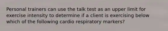 Personal trainers can use the talk test as an upper limit for exercise intensity to determine if a client is exercising below which of the following cardio respiratory markers?