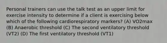 Personal trainers can use the talk test as an upper limit for exercise intensity to determine if a client is exercising below which of the following cardiorespiratory markers? (A) VO2max (B) Anaerobic threshold (C) The second ventilatory threshold (VT2) (D) The first ventilatory threshold (VT1)