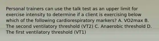 Personal trainers can use the talk test as an upper limit for exercise intensity to determine if a client is exercising below which of the following cardiorespiratory markers? A. VO2max B. The second ventilatory threshold (VT2) C. Anaerobic threshold D. The first ventilatory threshold (VT1)