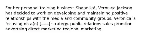 For her personal training business ShapeUp!, Veronica Jackson has decided to work on developing and maintaining positive relationships with the media and community groups. Veronica is focusing on a(n) [-----] strategy. public relations sales promtion advertsing direct marketing regional marketing