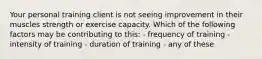 Your personal training client is not seeing improvement in their muscles strength or exercise capacity. Which of the following factors may be contributing to this: - frequency of training - intensity of training - duration of training - any of these