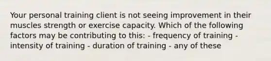 Your personal training client is not seeing improvement in their muscles strength or exercise capacity. Which of the following factors may be contributing to this: - frequency of training - intensity of training - duration of training - any of these