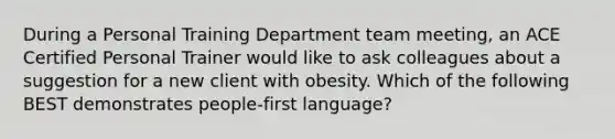 During a Personal Training Department team meeting, an ACE Certified Personal Trainer would like to ask colleagues about a suggestion for a new client with obesity. Which of the following BEST demonstrates people-first language?