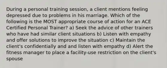 During a personal training session, a client mentions feeling depressed due to problems in his marriage. Which of the following is the MOST appropriate course of action for an ACE Certified Personal Trainer? a) Seek the advice of other trainers who have had similar client situations b) Listen with empathy and offer solutions to improve the situation c) Maintain the client's confidentially and and listen with empathy d) Alert the fitness manager to place a facility-use restriction on the client's spouse