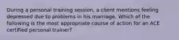 During a personal training session, a client mentions feeling depressed due to problems in his marriage. Which of the following is the most appropriate course of action for an ACE certified personal trainer?