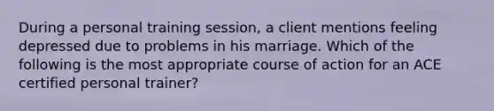 During a personal training session, a client mentions feeling depressed due to problems in his marriage. Which of the following is the most appropriate course of action for an ACE certified personal trainer?