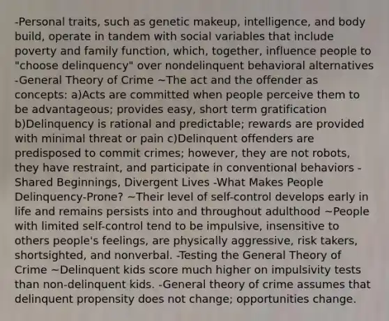 -Personal traits, such as genetic makeup, intelligence, and body build, operate in tandem with social variables that include poverty and family function, which, together, influence people to "choose delinquency" over nondelinquent behavioral alternatives -General Theory of Crime ~The act and the offender as concepts: a)Acts are committed when people perceive them to be advantageous; provides easy, short term gratification b)Delinquency is rational and predictable; rewards are provided with minimal threat or pain c)Delinquent offenders are predisposed to commit crimes; however, they are not robots, they have restraint, and participate in conventional behaviors -Shared Beginnings, Divergent Lives -What Makes People Delinquency-Prone? ~Their level of self-control develops early in life and remains persists into and throughout adulthood ~People with limited self-control tend to be impulsive, insensitive to others people's feelings, are physically aggressive, risk takers, shortsighted, and nonverbal. -Testing the General Theory of Crime ~Delinquent kids score much higher on impulsivity tests than non-delinquent kids. -General theory of crime assumes that delinquent propensity does not change; opportunities change.