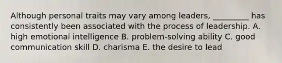 Although personal traits may vary among​ leaders, _________ has consistently been associated with the process of leadership. A. high emotional intelligence B. ​problem-solving ability C. good communication skill D. charisma E. the desire to lead