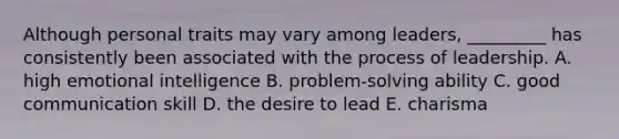 Although personal traits may vary among​ leaders, _________ has consistently been associated with the process of leadership. A. high emotional intelligence B. ​problem-solving ability C. good communication skill D. the desire to lead E. charisma