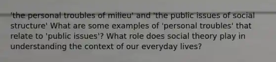 'the personal troubles of milieu' and 'the public issues of social structure' What are some examples of 'personal troubles' that relate to 'public issues'? What role does social theory play in understanding the context of our everyday lives?