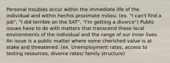 Personal troubles occur within the immediate life of the individual and within her/his proximate milieu. (ex. "I can't find a job", "I did terrible on the SAT", "I'm getting a divorce") Public issues have to do with matters that transcend these local environments of the individual and the range of our inner lives. An issue is a public matter where some cherished value is at stake and threatened. (ex. Unemployment rates, access to testing resources, divorce rates/ family structure)