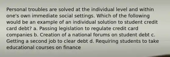 Personal troubles are solved at the individual level and within one's own immediate social settings. Which of the following would be an example of an individual solution to student credit card debt? a. Passing legislation to regulate credit card companies b. Creation of a national forums on student debt c. Getting a second job to clear debt d. Requiring students to take educational courses on finance