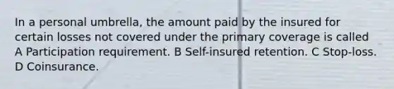 In a personal umbrella, the amount paid by the insured for certain losses not covered under the primary coverage is called A Participation requirement. B Self-insured retention. C Stop-loss. D Coinsurance.