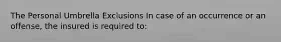 The Personal Umbrella Exclusions In case of an occurrence or an offense, the insured is required to: