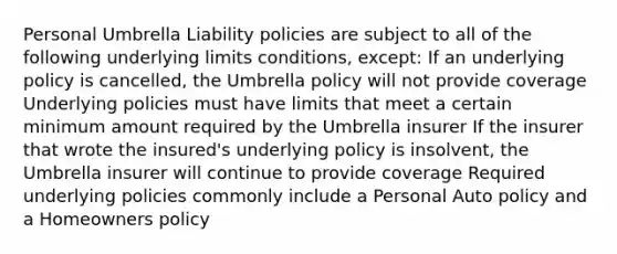 Personal Umbrella Liability policies are subject to all of the following underlying limits conditions, except: If an underlying policy is cancelled, the Umbrella policy will not provide coverage Underlying policies must have limits that meet a certain minimum amount required by the Umbrella insurer If the insurer that wrote the insured's underlying policy is insolvent, the Umbrella insurer will continue to provide coverage Required underlying policies commonly include a Personal Auto policy and a Homeowners policy