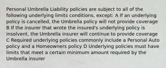 Personal Umbrella Liability policies are subject to all of the following underlying limits conditions, except: A If an underlying policy is cancelled, the Umbrella policy will not provide coverage B If the insurer that wrote the insured's underlying policy is insolvent, the Umbrella insurer will continue to provide coverage C Required underlying policies commonly include a Personal Auto policy and a Homeowners policy D Underlying policies must have limits that meet a certain minimum amount required by the Umbrella insurer