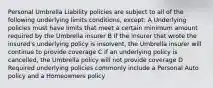 Personal Umbrella Liability policies are subject to all of the following underlying limits conditions, except: A Underlying policies must have limits that meet a certain minimum amount required by the Umbrella insurer B If the insurer that wrote the insured's underlying policy is insolvent, the Umbrella insurer will continue to provide coverage C If an underlying policy is cancelled, the Umbrella policy will not provide coverage D Required underlying policies commonly include a Personal Auto policy and a Homeowners policy