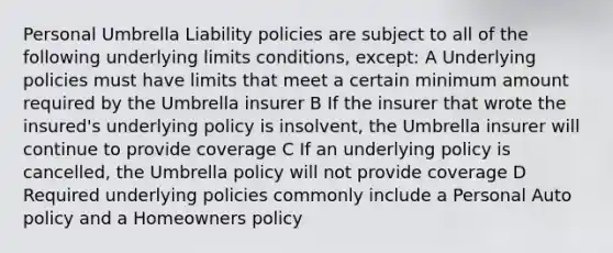 Personal Umbrella Liability policies are subject to all of the following underlying limits conditions, except: A Underlying policies must have limits that meet a certain minimum amount required by the Umbrella insurer B If the insurer that wrote the insured's underlying policy is insolvent, the Umbrella insurer will continue to provide coverage C If an underlying policy is cancelled, the Umbrella policy will not provide coverage D Required underlying policies commonly include a Personal Auto policy and a Homeowners policy