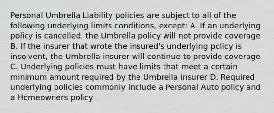 Personal Umbrella Liability policies are subject to all of the following underlying limits conditions, except: A. If an underlying policy is cancelled, the Umbrella policy will not provide coverage B. If the insurer that wrote the insured's underlying policy is insolvent, the Umbrella insurer will continue to provide coverage C. Underlying policies must have limits that meet a certain minimum amount required by the Umbrella insurer D. Required underlying policies commonly include a Personal Auto policy and a Homeowners policy