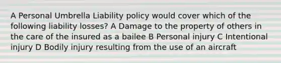 A Personal Umbrella Liability policy would cover which of the following liability losses? A Damage to the property of others in the care of the insured as a bailee B Personal injury C Intentional injury D Bodily injury resulting from the use of an aircraft