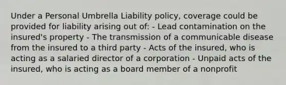 Under a Personal Umbrella Liability policy, coverage could be provided for liability arising out of: - Lead contamination on the insured's property - The transmission of a communicable disease from the insured to a third party - Acts of the insured, who is acting as a salaried director of a corporation - Unpaid acts of the insured, who is acting as a board member of a nonprofit