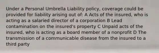 Under a Personal Umbrella Liability policy, coverage could be provided for liability arising out of: A Acts of the insured, who is acting as a salaried director of a corporation B Lead contamination on the insured's property C Unpaid acts of the insured, who is acting as a board member of a nonprofit D The transmission of a communicable disease from the insured to a third party