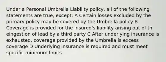 Under a Personal Umbrella Liability policy, all of the following statements are true, except: A Certain losses excluded by the primary policy may be covered by the Umbrella policy B Coverage is provided for the insured's liability arising out of th eingestion of lead by a third party C After underlying insurance is exhausted, coverage provided by the Umbrella is excess coverage D Underlying insurance is required and must meet specific minimum limits