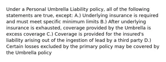 Under a Personal Umbrella Liability policy, all of the following statements are true, except: A.) Underlying insurance is required and must meet specific minimum limits B.) After underlying insurance is exhausted, coverage provided by the Umbrella is excess coverage C.) Coverage is provided for the insured's liability arising out of the ingestion of lead by a third party D.) Certain losses excluded by the primary policy may be covered by the Umbrella policy