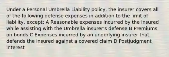 Under a Personal Umbrella Liability policy, the insurer covers all of the following defense expenses in addition to the limit of liability, except: A Reasonable expenses incurred by the insured while assisting with the Umbrella insurer's defense B Premiums on bonds C Expenses incurred by an underlying insurer that defends the insured against a covered claim D Postjudgment interest