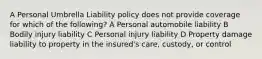 A Personal Umbrella Liability policy does not provide coverage for which of the following? A Personal automobile liability B Bodily injury liability C Personal injury liability D Property damage liability to property in the insured's care, custody, or control