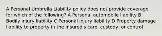 A Personal Umbrella Liability policy does not provide coverage for which of the following? A Personal automobile liability B Bodily injury liability C Personal injury liability D Property damage liability to property in the insured's care, custody, or control