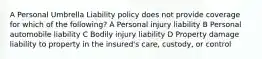 A Personal Umbrella Liability policy does not provide coverage for which of the following? A Personal injury liability B Personal automobile liability C Bodily injury liability D Property damage liability to property in the insured's care, custody, or control